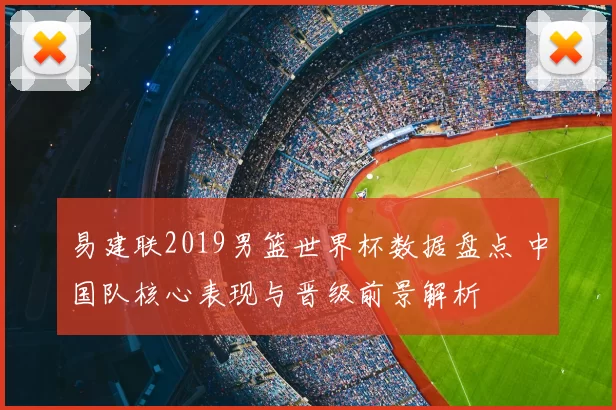 易建联2019男篮世界杯数据盘点 中国队核心表现与晋级前景解析