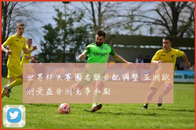 世界杯决赛圈名额分配调整 亚洲欧洲受益非洲竞争加剧