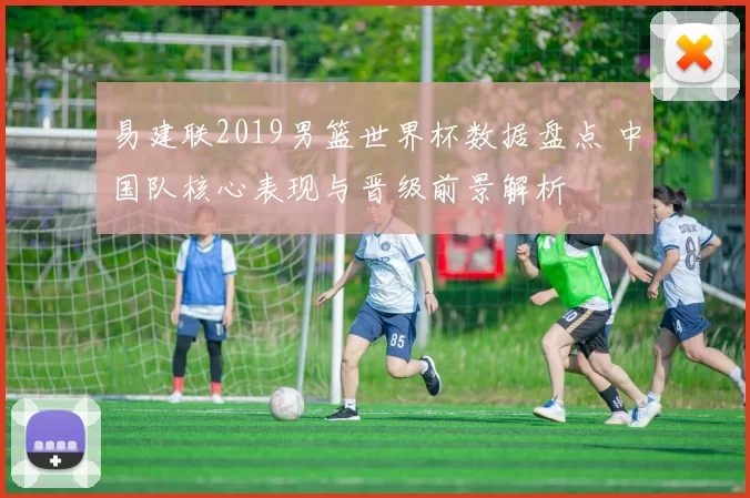 易建联2019男篮世界杯数据盘点 中国队核心表现与晋级前景解析