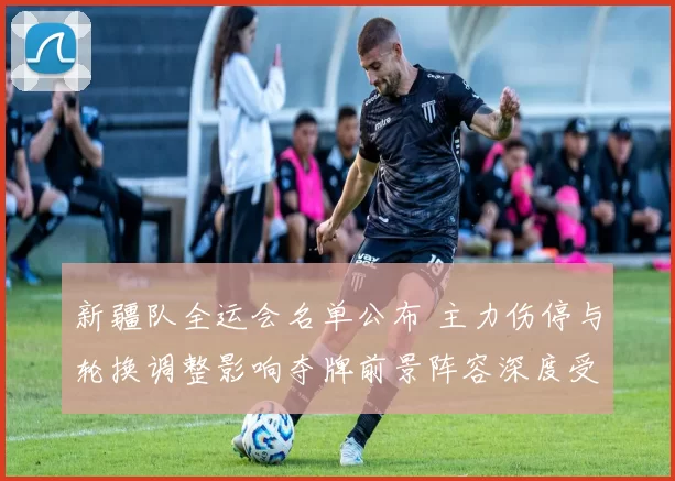 新疆队全运会名单公布 主力伤停与轮换调整影响夺牌前景阵容深度受考验