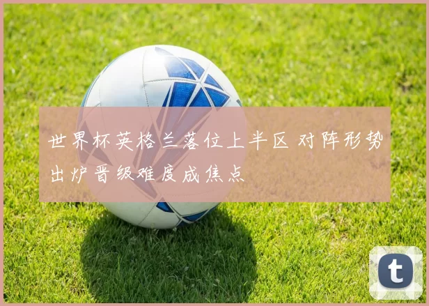 世界杯英格兰落位上半区 对阵形势出炉晋级难度成焦点