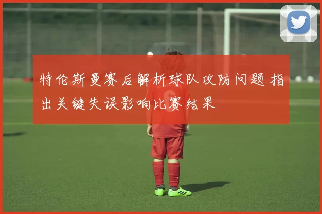 特伦斯曼赛后解析球队攻防问题 指出关键失误影响比赛结果
