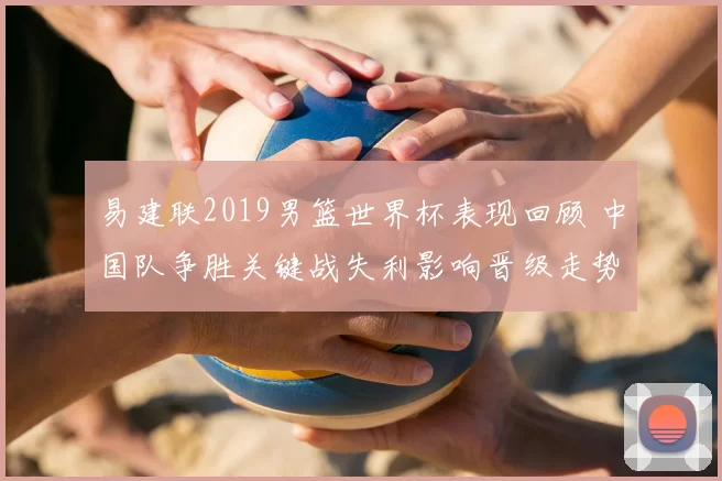 易建联2019男篮世界杯表现回顾 中国队争胜关键战失利影响晋级走势
