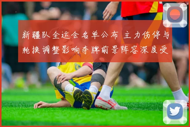 新疆队全运会名单公布 主力伤停与轮换调整影响夺牌前景阵容深度受考验