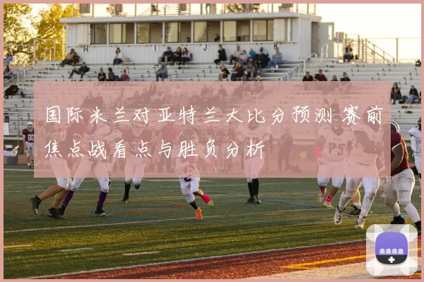 国际米兰对亚特兰大比分预测 赛前焦点战看点与胜负分析