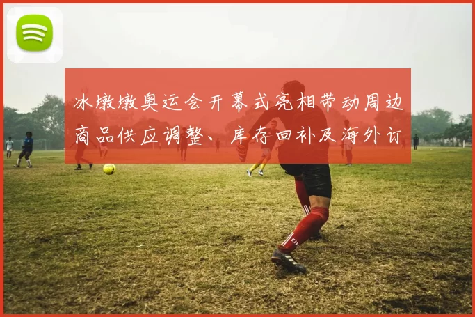 冰墩墩奥运会开幕式亮相带动周边商品供应调整、库存回补及海外订单增长