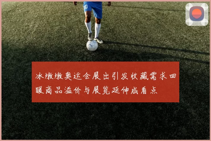 冰墩墩奥运会展出引发收藏需求回暖商品溢价与展览延伸成看点