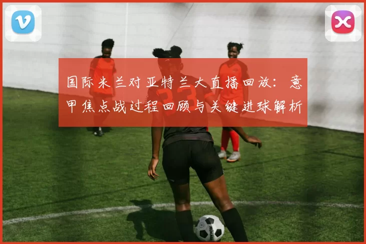 国际米兰对亚特兰大直播回放：意甲焦点战过程回顾与关键进球解析