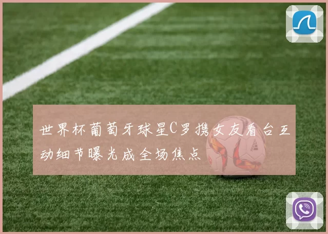 世界杯葡萄牙球星C罗携女友看台互动细节曝光成全场焦点