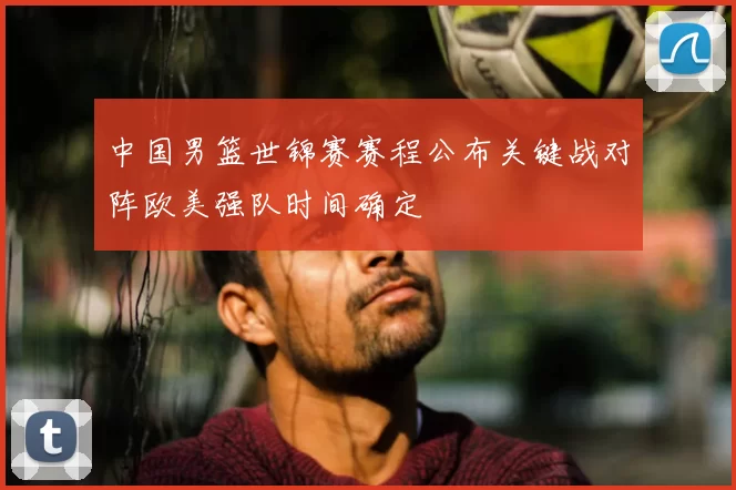 中国男篮世锦赛赛程公布关键战对阵欧美强队时间确定