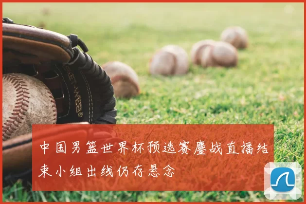 中国男篮世界杯预选赛鏖战直播结束小组出线仍存悬念