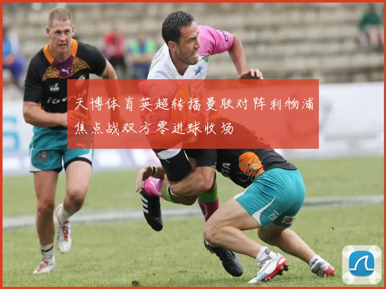 天博体育英超转播曼联对阵利物浦焦点战双方零进球收场