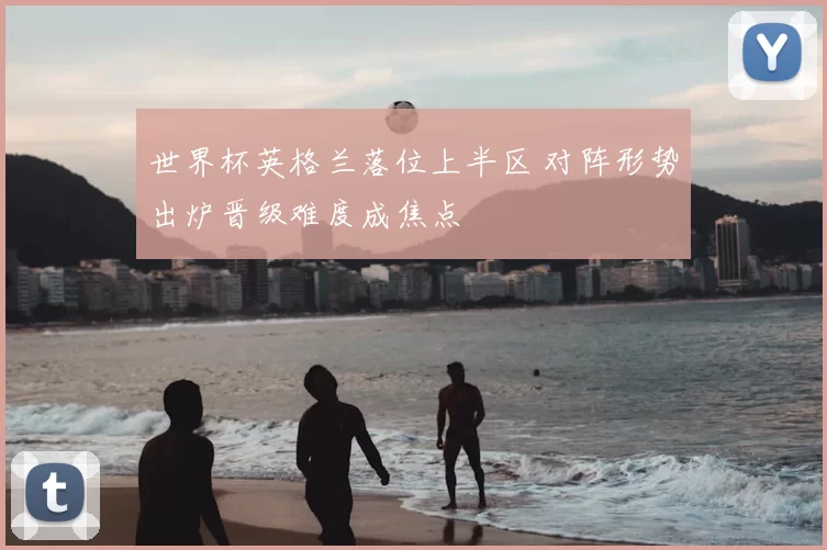 世界杯英格兰落位上半区 对阵形势出炉晋级难度成焦点