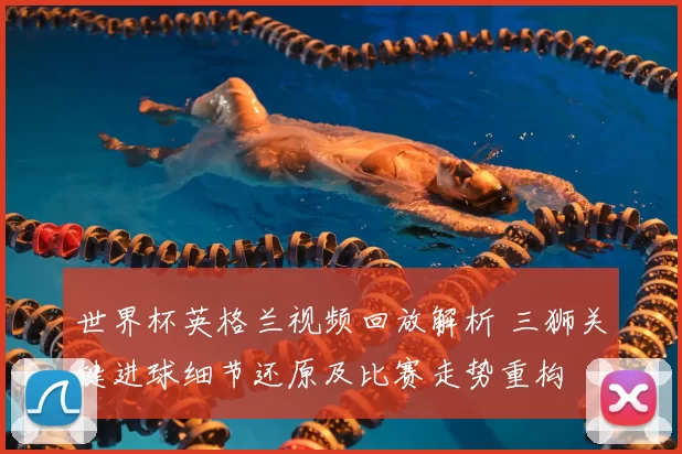 世界杯英格兰视频回放解析 三狮关键进球细节还原及比赛走势重构
