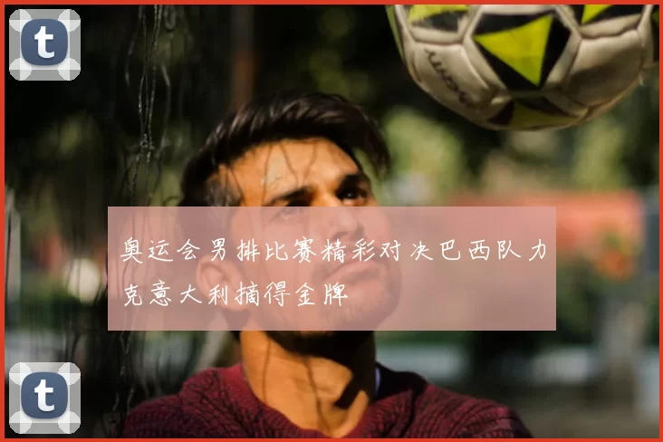 奥运会男排比赛精彩对决巴西队力克意大利摘得金牌