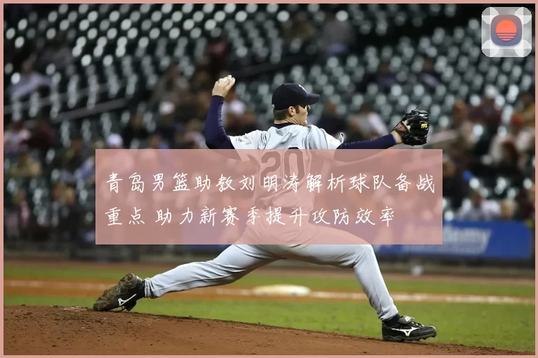 青岛男篮助教刘明涛解析球队备战重点 助力新赛季提升攻防效率