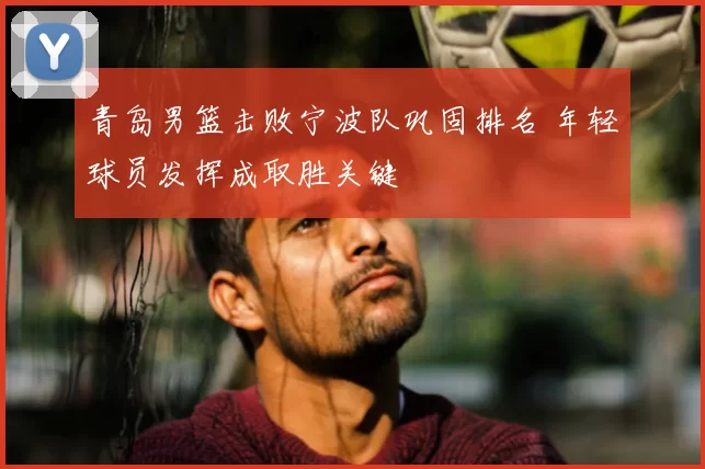 青岛男篮击败宁波队巩固排名 年轻球员发挥成取胜关键