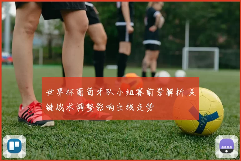 世界杯葡萄牙队小组赛前景解析 关键战术调整影响出线走势