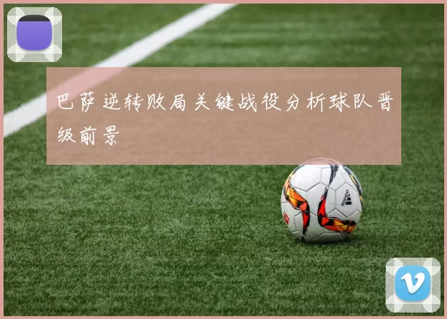 巴萨逆转败局关键战役分析球队晋级前景