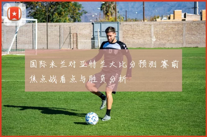 国际米兰对亚特兰大比分预测 赛前焦点战看点与胜负分析