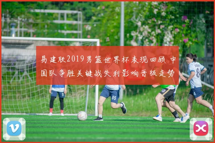 易建联2019男篮世界杯表现回顾 中国队争胜关键战失利影响晋级走势