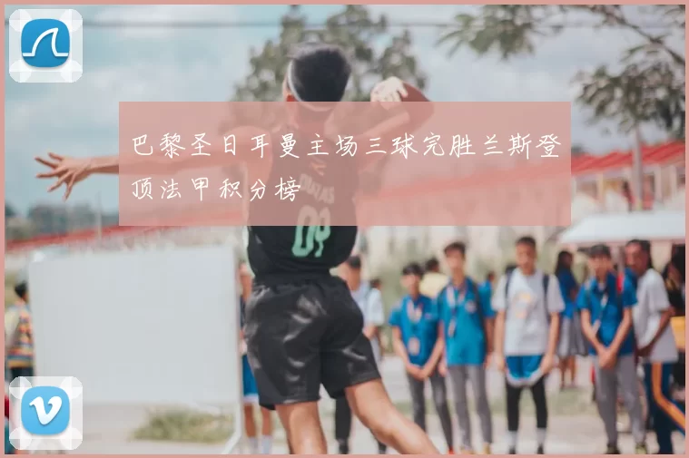 巴黎圣日耳曼主场三球完胜兰斯登顶法甲积分榜